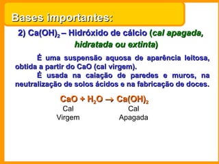 Bases importantes:
 2) Ca(OH)2 – Hidróxido de cálcio (cal apagada,
               hidratada ou extinta)
      É uma suspensão aquosa de aparência leitosa,
obtida a partir do CaO (cal virgem).
      É usada na caiação de paredes e muros, na
neutralização de solos ácidos e na fabricação de doces.

            CaO + H2O → Ca(OH)2
             Cal               Cal
           Virgem            Apagada
 