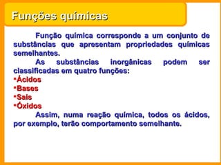 Funções químicas
       Função química corresponde a um conjunto de
substâncias que apresentam propriedades químicas
semelhantes.
       As   substâncias    inorgânicas podem    ser
classificadas em quatro funções:
Ácidos
Bases
Sais
Óxidos
       Assim, numa reação química, todos os ácidos,
por exemplo, terão comportamento semelhante.
 