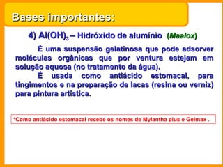 Bases importantes:
     4) Al(OH)3 – Hidróxido de alumínio (Maalox)
      É uma suspensão gelatinosa que pode adsorver
moléculas orgânicas que por ventura estejam em
solução aquosa (no tratamento da água).
      É usada como antiácido estomacal, para
tingimentos e na preparação de lacas (resina ou verniz)
para pintura artística.


*Como antiácido estomacal recebe os nomes de Mylantha plus e Gelmax .
 