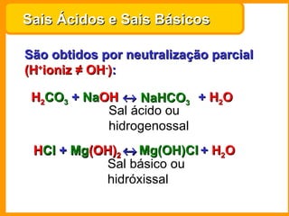 Sais Ácidos e Sais Básicos

São obtidos por neutralização parcial
(H+ioniz ≠ OH-):

 H2CO3 + NaOH ↔ NaHCO3 + H2O
         NaOH
            Sal ácido ou
            hidrogenossal
 HCl + Mg(OH)2 ↔ Mg(OH)Cl + H2O
 HCl Mg(OH)
           Sal básico ou
           hidróxissal
 