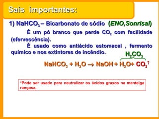 Sais importantes:
1) NaHCO3 – Bicarbonato de sódio (ENO,Sonrisal)
      É um pó branco que perde CO2 com facilidade
(efervescência).
      É usado como antiácido estomacal , fermento
químico e nos extintores de incêndio.  H CO             2     3

              NaHCO3 + H2O → NaOH + H2O+ CO2↑

   *Pode ser usado para neutralizar os ácidos graxos na manteiga
   rançosa.
 