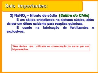 Sais importantes:
 3) NaNO3 – Nitrato de sódio (Salitre do Chile)
      É um sólido cristalizado no sistema cúbico, além
de ser um ótimo oxidante para reações químicas.
      É usado na fabricação de fertilizantes e
explosivos.



   *Nos Andes era   utilizado na conservação da carne por ser
   higroscópico.
 