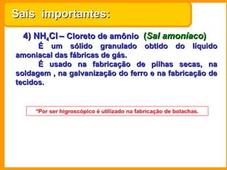Sais importantes:
  4) NH4Cl – Cloreto de amônio (Sal amoníaco)
      É um sólido granulado obtido do líquido
amoniacal das fábricas de gás.
      É usado na fabricação de pilhas secas, na
soldagem , na galvanização do ferro e na fabricação de
tecidos.


     *Por ser higroscópico é utilizado na fabricação de bolachas.
 