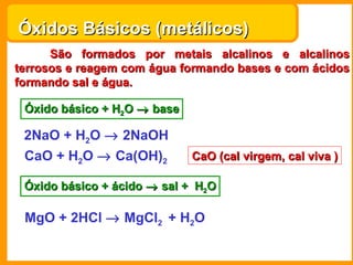Óxidos Básicos (metálicos)
      São formados por metais alcalinos e alcalinos
terrosos e reagem com água formando bases e com ácidos
formando sal e água.

 Óxido básico + H2O → base

 2NaO + H2O → 2NaOH
 CaO + H2O → Ca(OH)2         CaO (cal virgem, cal viva )

 Óxido básico + ácido → sal + H2O

 MgO + 2HCl → MgCl2 + H2O
 