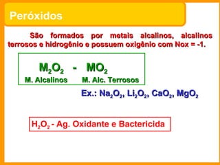 Peróxidos
      São formados por metais alcalinos, alcalinos
terrosos e hidrogênio e possuem oxigênio com Nox = -1.


        M2O2 - MO2
    M. Alcalinos   M. Alc. Terrosos
                   Ex.: Na2O2, Li2O2, CaO2, MgO2


      H2O2 - Ag. Oxidante e Bactericida
 