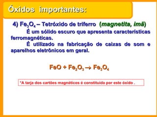 Óxidos importantes:
 4) Fe3O4 – Tetróxido de triferro (magnetita, imã)
      É um sólido escuro que apresenta características
ferromagnéticas.
      É utilizado na fabricação de caixas de som e
aparelhos eletrônicos em geral.


                  FeO + Fe2O3 → Fe3O4

   *A tarja dos cartões magnéticos é constituída por este óxido .
 