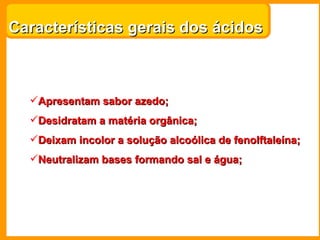 Características gerais dos ácidos



  Apresentam sabor azedo;
  Desidratam a matéria orgânica;
  Deixam incolor a solução alcoólica de fenolftaleína;
  Neutralizam bases formando sal e água;
 