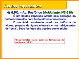 4) H 3 PO 4  – Ác. Fosfórico   ( Acidulante INS-338 ) É um líquido xaporoso obtido pela oxidação do fósforo vermelho com ácido nítrico concentrado. É um ácido moderado usado na indústria de vidros, preparo de águas minerais e nos refrigerantes de “cola”. Seus fosfatos são usados como adubo.  *Seus fosfatos fazem parte da formulação do fertilizante “NPK”. Ácidos importantes: 