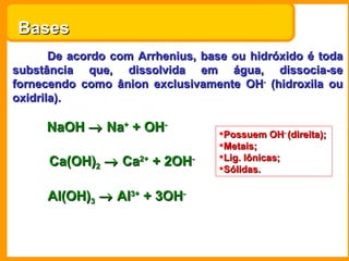 Bases  De acordo com Arrhenius, base ou hidróxido é toda substância que, dissolvida em água, dissocia-se fornecendo como ânion exclusivamente OH -  (hidroxila ou oxidrila). NaOH    Na +  + OH -   Ca(OH) 2     Ca 2+  + 2OH -   Al(OH) 3     Al 3+  + 3OH -   Possuem OH -  (direita); Metais; Lig. Iônicas; Sólidas. 