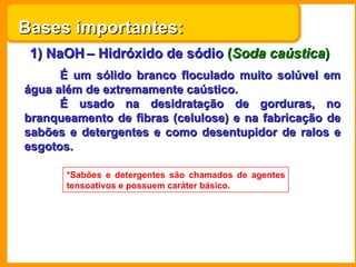 1) NaOH   – Hidróxido de sódio   ( Soda caústica ) É um sólido branco floculado muito solúvel em água além de extremamente caústico. É usado na desidratação de gorduras, no branqueamento de fibras (celulose) e na fabricação de sabões e detergentes e como desentupidor de ralos e esgotos. *Sabões e detergentes são chamados de agentes tensoativos e possuem caráter básico. Bases importantes: 