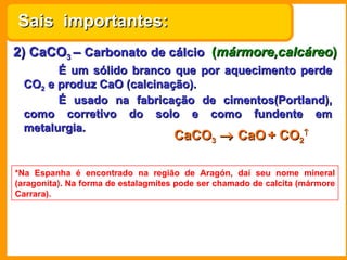 2) CaCO 3  –  Carbonato de cálcio   ( mármore,calcáreo ) É um sólido branco que por aquecimento perde CO 2  e produz CaO (calcinação). É usado na fabricação de cimentos(Portland), como corretivo do solo e como fundente em metalurgia. *Na Espanha é encontrado na região de Aragón, daí seu nome mineral (aragonita). Na forma de estalagmites pode ser chamado de calcita (mármore Carrara). Sais  importantes: CaCO 3     CaO   + CO 2  