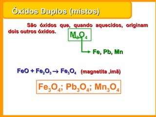 Óxidos Duplos (mistos)   São óxidos que, quando aquecidos, originam dois outros óxidos.  M 3 O 4   Fe, Pb, Mn Fe 3 O 4 ; Pb 3 O 4 ; Mn 3 O 4 FeO +  Fe 2 O 3     Fe 3 O 4 (magnetita ,imã) 