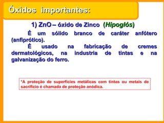 1) ZnO   –  óxido de Zinco   ( Hipoglós ) É um sólido branco de caráter anfótero (anfiprótico). É usado na fabricação de cremes dermatológicos, na industria de tintas e na galvanização do ferro. *A proteção de superfícies metálicas com tintas ou metais de sacrifício é chamada de proteção anódica. Óxidos  importantes: 
