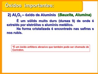 2) Al 2 O 3  –  óxido de Alumínio   ( Bauxita, Alumina ) É um sólido muito duro (dureza 9) de onde é extraído por eletrólise o alumínio metálico.  Na forma cristalizada é encontrado nas safiras e nos rubis. *É um óxido anfótero abrasivo que também pode ser chamado de Coríndon. Óxidos  importantes: 
