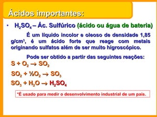 Ácidos importantes: H 2 SO 4  – Ác. Sulfúrico  (ácido ou água de bateria) É um líquido incolor e oleoso de densidade 1,85 g/cm 3 , é um ácido forte que reage com metais originando sulfatos além de ser muito higroscópico. Pode ser obtido a partir das seguintes reações: S + O 2     SO 2 SO 2  +  ½O 2     SO 3 SO 3  +  H 2 O      H 2 SO 4 *É usado para medir o desenvolvimento industrial de um país. 