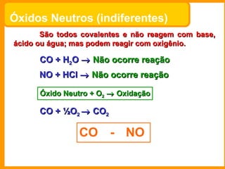 Óxidos Neutros (indiferentes)   São todos covalentes e não reagem com base, ácido ou água; mas podem reagir com oxigênio. ...