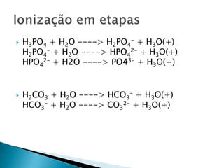 H3PO4 + H2O ----> H2PO4- + H3O(+)H2PO4- + H2O ----> HPO42- + H3O(+)HPO42- + H2O ----> PO43- + H3O(+)H2CO3 + H2O ----> HCO3- + H3O(+)HCO3- + H2O ----> CO32- + H3O(+)Ionização em etapas