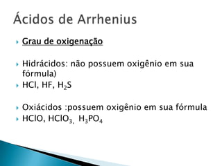 Grau de oxigenaçãoHidrácidos: não possuem oxigênio em sua fórmula)HCl, HF, H2SOxiácidos :possuem oxigênio em sua fórmulaHClO, HClO3,  H3PO4Ácidos de Arrhenius