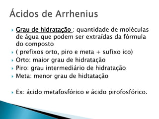 Grau de hidratação : quantidade de moléculas de água que podem ser extraídas da fórmula do composto( prefixos orto, piro e meta + sufixo ico)Orto: maior grau de hidrataçãoPiro: grau intermediário de hidrataçãoMeta: menor grau de hidtataçãoEx: ácido metafosfórico e ácido pirofosfórico.Ácidos de Arrhenius