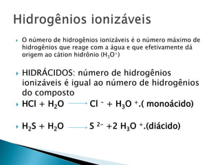 O número de hidrogênios ionizáveis é o número máximo de hidrogênios que reage com a água e que efetivamente dá origem ao cátion hidrônio (H3O+)HIDRÁCIDOS: número de hidrogênios ionizáveis é igual ao número de hidrogênios do compostoHCl + H2O          Cl - + H3O +.( monoácido)H2S + H2O          S 2- +2 H3O +.(diácido)Hidrogênios ionizáveis