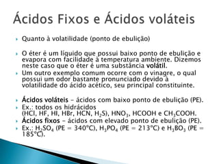 Quanto à volatilidade (ponto de ebulição)O éter é um líquido que possui baixo ponto de ebulição e evapora com facilidade à temperatura ambiente. Dizemos neste caso que o éter é uma substância volátil.Um outro exemplo comum ocorre com o vinagre, o qual possui um odor bastante pronunciado devido à volatilidade do ácido acético, seu principal constituinte.Ácidos voláteis - ácidos com baixo ponto de ebulição (PE).Ex.: todos os hidrácidos (HCl, HF, HI, HBr, HCN, H2S), HNO3, HCOOH e CH3COOH.Ácidos fixos - ácidos com elevado ponto de ebulição (PE).Ex.: H2SO4 (PE = 340ºC), H3PO4 (PE = 213ºC) e H3BO3 (PE = 185ºC).Ácidos Fixos e Ácidos voláteis