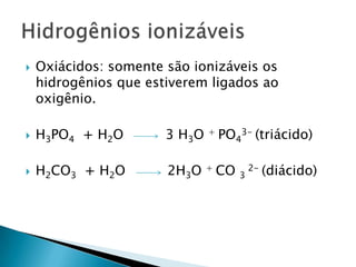 Oxiácidos: somente são ionizáveis os hidrogênios que estiverem ligados ao oxigênio.H3PO4  + H2O          3 H3O + PO43- (triácido)H2CO3  + H2O          2H3O + CO 3 2- (diácido)Hidrogênios ionizáveis