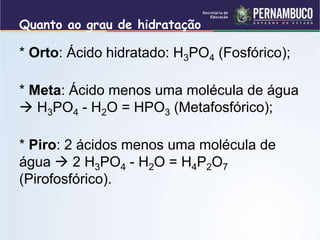 Quanto ao grau de hidratação
* Orto: Ácido hidratado: H3PO4 (Fosfórico);
* Meta: Ácido menos uma molécula de água
 H3PO4 - H2O = HPO3 (Metafosfórico);
* Piro: 2 ácidos menos uma molécula de
água  2 H3PO4 - H2O = H4P2O7
(Pirofosfórico).
 