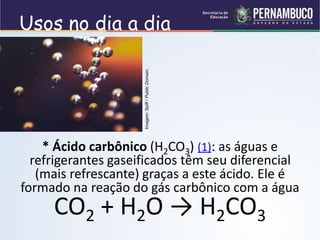 Usos no dia a dia
* Ácido carbônico (H2CO3) (1): as águas e
refrigerantes gaseificados têm seu diferencial
(mais refrescante) graças a este ácido. Ele é
formado na reação do gás carbônico com a água
CO2 + H2O → H2CO3
Imagem:
Spiff
/
Public
Domain.
 