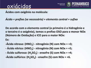 oxiácidos
Ácidos com oxigênio na molécula:
Ácido + prefixo (se necessário) + elemento central + sufixo
De acordo com o elemento central (o primeiro é o hidrogênio e
o terceiro é o oxigênio), temos o prefixo OSO para o menor NOx
(Número de Oxidação) e ICO para o maior NOx:
Ex:
-Ácido nitroso: (HNO2) - nitrogênio (N) com NOx = +3;
- Ácido nítrico: (HNO3) - nitrogênio (N) com NOx = +5;
- Ácido sulforoso: (H2SO3) - enxofre (S) com NOx = +4;
-Ácido sulfúrico: (H2SO4) - enxofre (S) com NOx = +6.
 