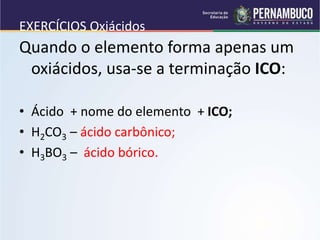 EXERCÍCIOS Oxiácidos
Quando o elemento forma apenas um
oxiácidos, usa-se a terminação ICO:
• Ácido + nome do elemento + ICO;
• H2CO3 – ácido carbônico;
• H3BO3 – ácido bórico.
 