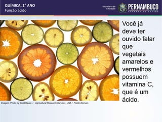 QUÍMICA, 1° ANO
Função ácido
Você já
deve ter
ouvido falar
que
vegetais
amarelos e
vermelhos
possuem
vitamina C,
que é um
ácido.
Imagem: Photo by Scott Bauer. / Agricultural Research Service - USA / Public Domain.
 