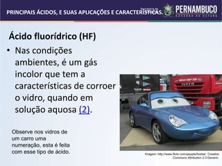 PRINCIPAIS ÁCIDOS, E SUAS APLICAÇÕES E CARACTERÍSTICAS.
Ácido fluorídrico (HF)
• Nas condições
ambientes, é um gás
incolor que tem a
características de corroer
o vidro, quando em
solução aquosa (2).
Observe nos vidros de
um carro uma
numeração, esta é feita
com esse tipo de ácido. Imagem: http://www.flickr.com/people/foshie/ Creative
Commons Attribution 2.0 Generic.
 