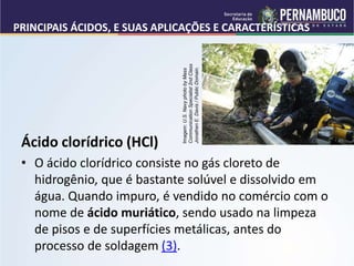 PRINCIPAIS ÁCIDOS, E SUAS APLICAÇÕES E CARACTERÍSTICAS
Ácido clorídrico (HCl)
• O ácido clorídrico consiste no gás cloreto de
hidrogênio, que é bastante solúvel e dissolvido em
água. Quando impuro, é vendido no comércio com o
nome de ácido muriático, sendo usado na limpeza
de pisos e de superfícies metálicas, antes do
processo de soldagem (3).
Imagem:
U.S.
Navy
photo
by
Mass
Communication
Specialist
2nd
Class
Jonathen
E.
Davis
/
Public
Domain.
 