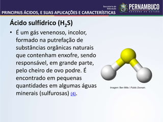 PRINCIPAIS ÁCIDOS, E SUAS APLICAÇÕES E CARACTERÍSTICAS
Ácido sulfídrico (H2S)
• É um gás venenoso, incolor,
formado na putrefação de
substâncias orgânicas naturais
que contenham enxofre, sendo
responsável, em grande parte,
pelo cheiro de ovo podre. É
encontrado em pequenas
quantidades em algumas águas
minerais (sulfurosas) (4).
Imagem: Ben Mills / Public Domain.
 