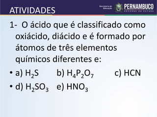 ATIVIDADES
1- O ácido que é classificado como
oxiácido, diácido e é formado por
átomos de três elementos
químicos diferentes e:
• a) H2S b) H4P2O7 c) HCN
• d) H2SO3 e) HNO3
 