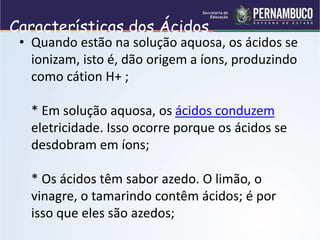 Características dos Ácidos
• Quando estão na solução aquosa, os ácidos se
ionizam, isto é, dão origem a íons, produzindo
como cátion H+ ;
* Em solução aquosa, os ácidos conduzem
eletricidade. Isso ocorre porque os ácidos se
desdobram em íons;
* Os ácidos têm sabor azedo. O limão, o
vinagre, o tamarindo contêm ácidos; é por
isso que eles são azedos;
 