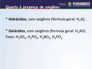 Quanto à presença de oxigênio:
* Hidrácidos, sem oxigênio (fórmula geral: HnA);
* Oxiácidos, com oxigênio (formula geral: HnAO)
Fixos: H2SO4, H3PO4, H3BO3, H3PO3.
 