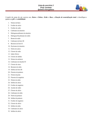 Lista de exercício 3
Prof.: Luciana
Química Inorgânica
A partir do nome do sal, escreva seu Ânion e Cátion, Ácido e Base, a Reação de neutralização total e classifique-o
quanto ao pH e à solubilidade:
1. Nitrato de bário
2. Fosfato de calcio
3. Fosfato de sodio
4. Carbonato de aluminio
5. Hidrogenocarbonato de alumínio
6. Hidrogeno/bicarbonato de sódio
7. Borato de sodio
8. Carbonato de ferro III
9. Brometo de ferro II
10. Perclorato de alumínio
11. Nitrito de calcio
12. Cloreto de sodio
13. Iodeto férrico
14. Cloreto de rubídio
15. Nitrato de estrôncio
16. Carbonato de chumbo IV
17. Cloreto de zinco
18. Brometo de sódio
19. Sulfeto de ferro III
20. Fluoreto de potássio
21. Nitrato de prata
22. Fluoreto de magnésio
23. Nitrato de sódio
24. Sulfeto de cálcio
25. Fosfato de magnésio
26. Acetato de sódio
27. Cloreto de cálcio
28. Carbonato de sódio
29. Nitrito de potássio
30. Sulfato de potássio
31. Fosfato de magnésio
32. Cloreto de cálcio
33. Sulfato de sódio
34. Carbonato de cálcio
35. Sulfato de cálcio
 