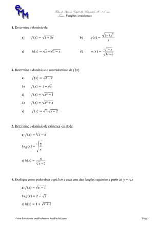 Ficha de Apoio ao Estudo da Matemática A – 11º ano
Tema: Funções Irracionais
Ficha Estruturada pela Professora Ana Paula Lopes Pág.1
1. Determine o domínio de:
a) b)
x
x2
41
c) d)
63
1


x
x
2. Determine o domínio e o contradomínio de .
a)
b)
c)
d)
e)
3. Determine o domínio de existênca em de:
a)
b)
x
2
c)
23 x
x
4. Explique como pode obter o gráfico e cada uma das funções seguintes a partir de
a)
b)
c)
 