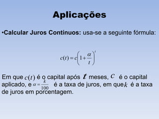 Aplicações
•Calcular Juros Contínuos: usa-se a seguinte fórmula:
Em que é o capital após meses, é o capital
aplicado, e é a taxa de juros, em que é a taxa
de juros em porcentagem.
t
t
ctc 







1)(
)(tc t c
100
k
 k
 