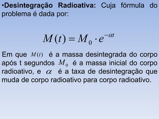 •Desintegração Radioativa: Cuja fórmula do
problema é dada por:
Em que é a massa desintegrada do corpo
após t segundos é a massa inicial do corpo
radioativo, e é a taxa de desintegração que
muda de corpo radioativo para corpo radioativo.
t
eMtM 
 0)(
)(tM
0M

 