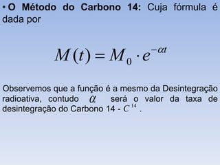 • O Método do Carbono 14: Cuja fórmula é
dada por
Observemos que a função é a mesmo da Desintegração
radioativa, contudo será o valor da taxa de
desintegração do Carbono 14 - .
t
eMtM 
 0)(
 14
C
 