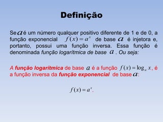 Definição
Se é um número qualquer positivo diferente de 1 e de 0, a
função exponencial de base é injetora e,
portanto, possui uma função inversa. Essa função é
denominada função logarítmica de base . Ou seja:
A função logarítmica de base é a função , é
a função inversa da função exponencial de base :
.
x
axf )( a
a
a
a xxf alog)( 
a
x
axf )(
 