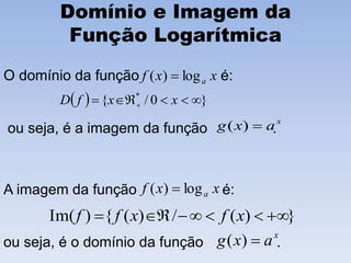 Domínio e Imagem da
Função Logarítmica
O domínio da função é:
ou seja, é a imagem da função .
A imagem da função é:
ou seja, é o domínio da função .
xxf alog)( 
  }0/{ *
  xxfD
x
axg )(
xxf alog)( 
})(/)({)Im(  xfxff
x
axg )(
 