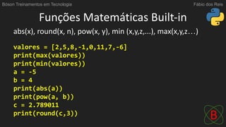 Funções Matemáticas Built-in
abs(x), round(x, n), pow(x, y), min (x,y,z,...), max(x,y,z…)
valores = [2,5,8,-1,0,11,7,-6]
print(max(valores))
print(min(valores))
a = -5
b = 4
print(abs(a))
print(pow(a, b))
c = 2.789011
print(round(c,3))
Bóson Treinamentos em Tecnologia Fábio dos Reis
 