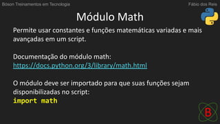 Módulo Math
Permite usar constantes e funções matemáticas variadas e mais
avançadas em um script.
Documentação do módulo math:
https://docs.python.org/3/library/math.html
O módulo deve ser importado para que suas funções sejam
disponibilizadas no script:
import math
Bóson Treinamentos em Tecnologia Fábio dos Reis
 