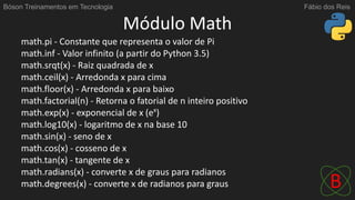 Módulo Math
math.pi - Constante que representa o valor de Pi
math.inf - Valor infinito (a partir do Python 3.5)
math.srqt(x) - Raiz quadrada de x
math.ceil(x) - Arredonda x para cima
math.floor(x) - Arredonda x para baixo
math.factorial(n) - Retorna o fatorial de n inteiro positivo
math.exp(x) - exponencial de x (ex
)
math.log10(x) - logaritmo de x na base 10
math.sin(x) - seno de x
math.cos(x) - cosseno de x
math.tan(x) - tangente de x
math.radians(x) - converte x de graus para radianos
math.degrees(x) - converte x de radianos para graus
Bóson Treinamentos em Tecnologia Fábio dos Reis
 