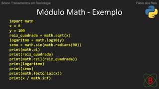 Módulo Math - Exemplo
import math
x = 8
y = 100
raiz_quadrada = math.sqrt(x)
logaritmo = math.log10(y)
seno = math.sin(math.radians(90))
print(math.pi)
print(raiz_quadrada)
print(math.ceil(raiz_quadrada))
print(logaritmo)
print(seno)
print(math.factorial(x))
print(x / math.inf)
Bóson Treinamentos em Tecnologia Fábio dos Reis
 