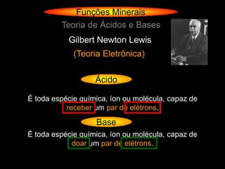 Funções Minerais
         Teoria de Ácidos e Bases
           Gilbert Newton Lewis
             (Teoria Eletrônica)

                   Ácido

É toda espécie química, íon ou molécula, capaz de
           receber um par de elétrons.
                   Base
É toda espécie química, íon ou molécula, capaz de
            doar um par de elétrons.
 