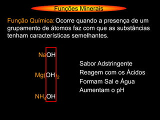 Funções Minerais
Função Química: Ocorre quando a presença de um
grupamento de átomos faz com que as substâncias
tenham características semelhantes.


          NaOH
                       Sabor Adstringente
         Mg(OH)2       Reagem com os Ácidos
                       Formam Sal e Água
                       Aumentam o pH
         NH4OH
 